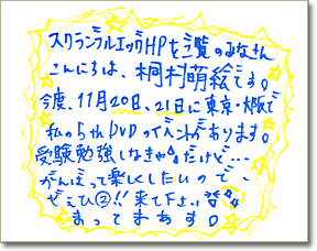 直筆メッセージ「スクランブルエッグHPをご覧のみなさんこんにちは、桐村萌絵です。今度、11月20日、21日に東京・大阪で私の5thDVDのイベントがあります。受験勉強しなきゃ…だけど、がんばって楽しくしたいので、ぜひ^2来て下さい。まってまあす！」