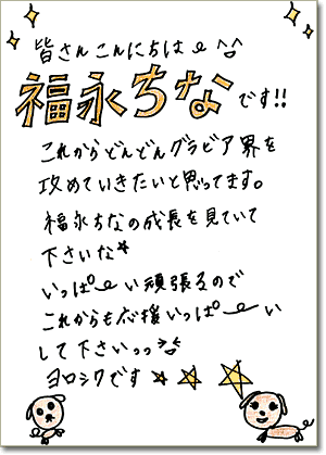 直筆メッセージ（皆さんこんにちは。福永ちなです!!　これからどんどんグラビア界を攻めていきたいと思ってます。福永ちなの成長を見ていて下さいな。いっぱーい頑張るのでこれからも応援いっぱーいして下さいっっ。ヨロシクです★★★）