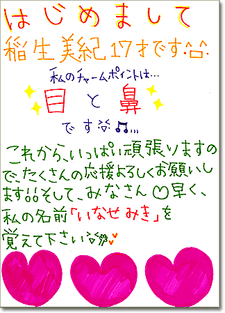 直筆メッセージ（はじめまして稲生美紀17才です。私のチャームポイントは目と鼻です。これから、いっぱい頑張りますので、たくさんの応援よろしくお願いします。そして、みなさん早く、私の名前「いなせみき」を覚えてください）