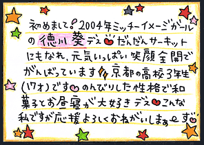 直筆メッセージ（初めまして！2004年ミッチーイメージガールの徳川葵デス　だんだんサーキットにもなれ、元気いっぱい笑顔全開でがんばっています。京都の高校3年生(17才)です。のんびりした性格で和菓子とかお昼寝が大好きデス。こんな私ですが応援よろしくお願いしまぁ～す。）